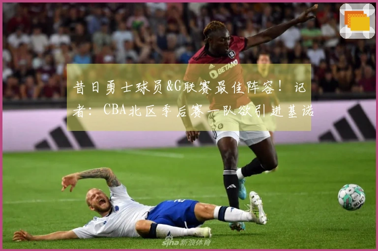 昔日勇士球员&G联赛最佳阵容！记者：CBA北区季后赛一队欲引进基诺内斯