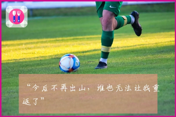 “今后不再出山，谁也无法让我重返了”