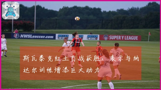 斯瓦泰克红土首战获胜，表示与纳达尔训练增添巨大动力