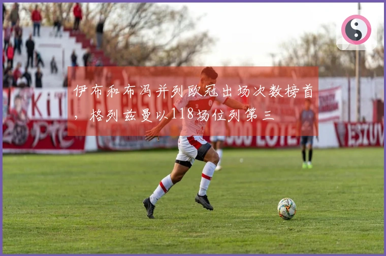 伊布和布冯并列欧冠出场次数榜首，格列兹曼以118场位列第三