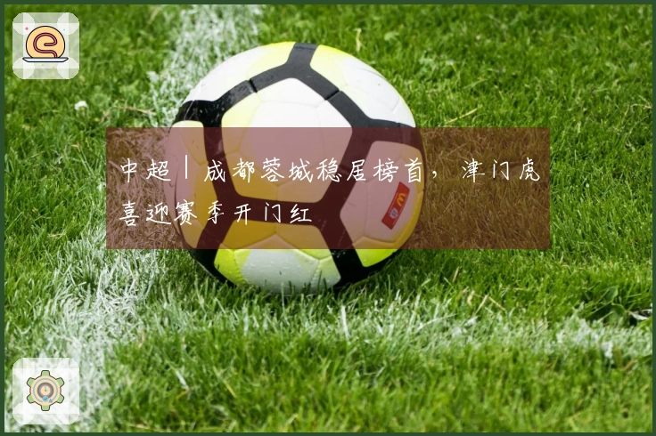 中超｜成都蓉城稳居榜首，津门虎喜迎赛季开门红