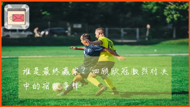 谁是最终赢家？回顾欧冠激烈对决中的宿敌争锋
