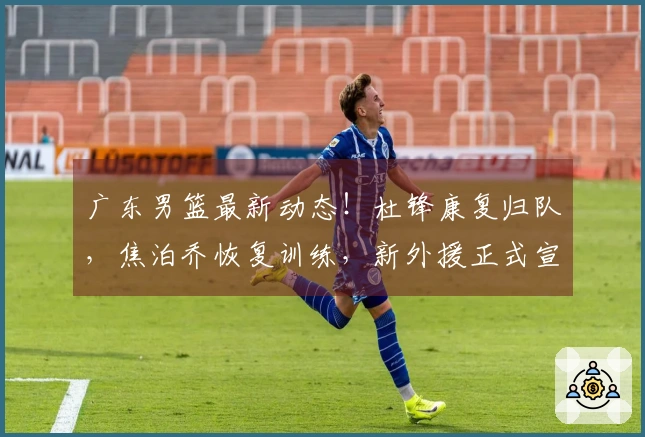 广东男篮最新动态！杜锋康复归队，焦泊乔恢复训练，新外援正式宣布加入