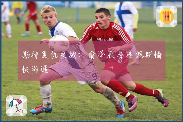 期待复仇之战：俞泽辰与洛佩斯愉快沟通