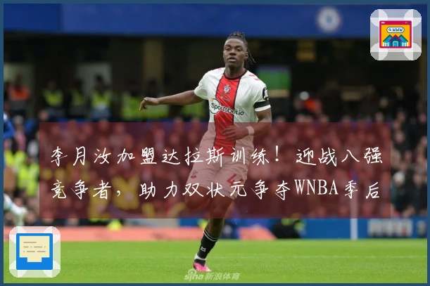 李月汝加盟达拉斯训练！迎战八强竞争者，助力双状元争夺WNBA季后赛