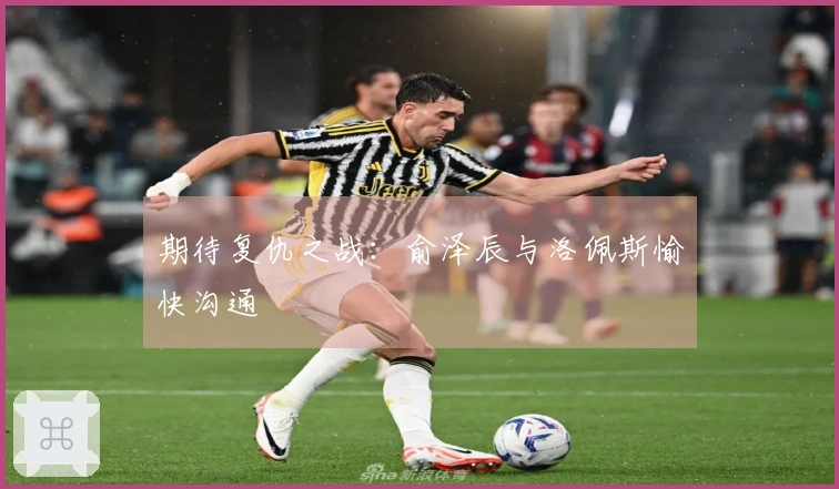 期待复仇之战：俞泽辰与洛佩斯愉快沟通