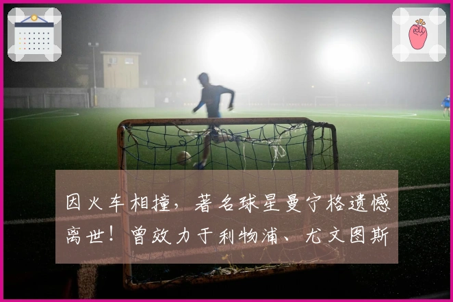 因火车相撞，著名球星曼宁格遗憾离世！曾效力于利物浦、尤文图斯等俱乐部