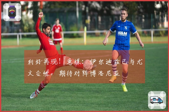 利好再现！意媒：伊尔迪兹已与尤文合练，期待对阵博洛尼亚