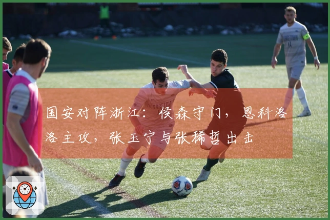 国安对阵浙江：侯森守门，恩科洛洛主攻，张玉宁与张稀哲出击