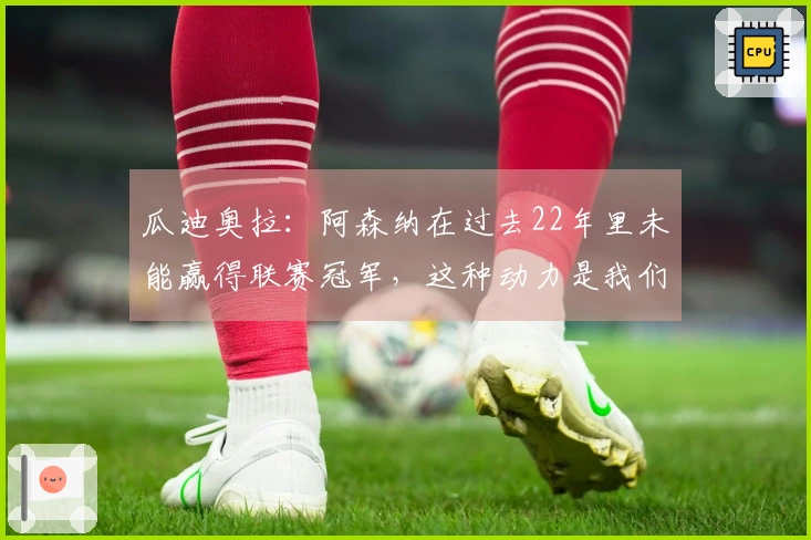 瓜迪奥拉：阿森纳在过去22年里未能赢得联赛冠军，这种动力是我们无法抵挡的
