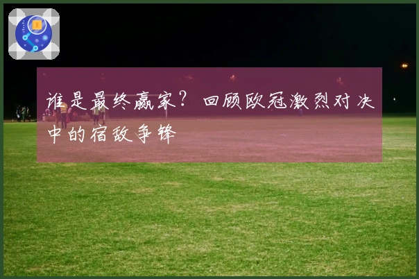 谁是最终赢家？回顾欧冠激烈对决中的宿敌争锋