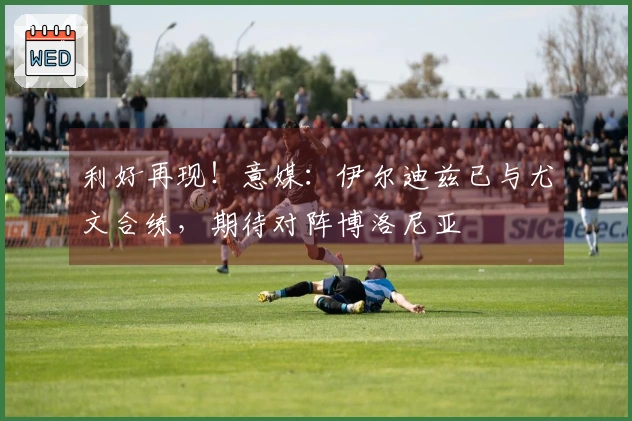 利好再现！意媒：伊尔迪兹已与尤文合练，期待对阵博洛尼亚